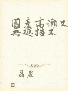 国产高潮又爽又无遮挡又