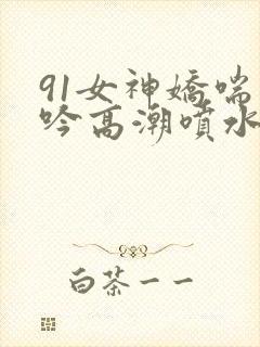 91女神娇喘呻吟高潮喷水