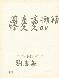 国产高潮精品呻吟久久av