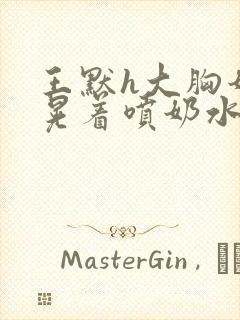 王默h大胸奶头晃着喷奶水h水王子喝