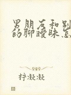 男朋友和别的女的聊暧昧怎么办