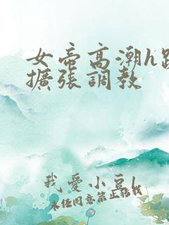 女帝高潮h跪趴扩张调教