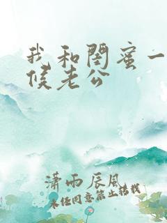 我和闺蜜一起伺候老公