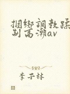 捆绑调教蹂躏强制高潮av