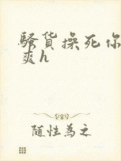 骚货操死你爽不爽h