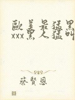 欧美最猛黑人xxxx黑人猛叫黄