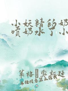 小妖精的奶头又喷奶水了小说