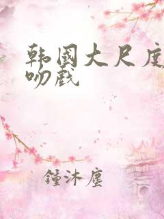 韩国大尺度激情吻戏