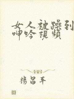 女人被躁到高潮呻吟视频