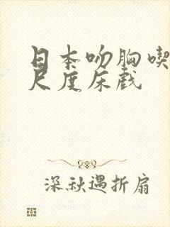 日本吻胸吃奶大尺度床戏