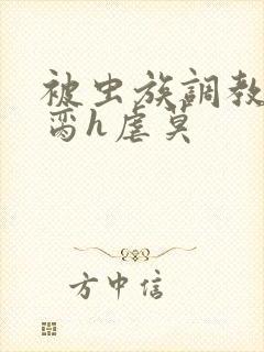 被虫族调教成禁脔h虐莫