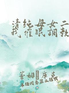 清纯母女二人被我催眠调教成小母狗