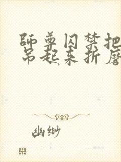 师尊囚禁把双腿吊起来折磨调教