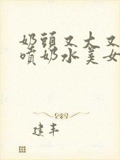 奶头又大又又白喷奶水美女