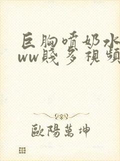 巨胸喷奶水wwww贱多视频