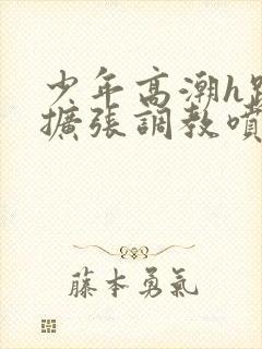 少年高潮h跪趴扩张调教喷微博