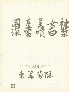 国产美女被啪进深处喷白浆视频