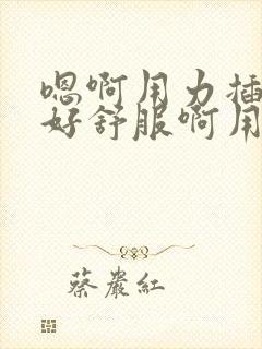 嗯啊用力插进去好舒服啊用力操我