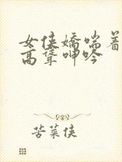 女侠娇喘着乳峰高耸呻吟