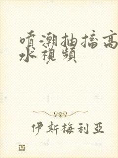 喷潮抽搐高潮喷水视频