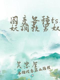 国产各种ts人妖调教男奴网站