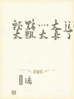 轻点灬大ji巴太粗太长了h最新章节