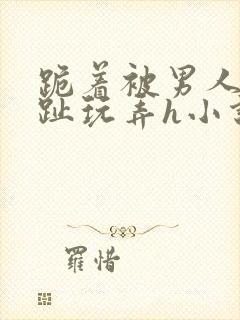 跪着被男人用脚趾玩弄h小说