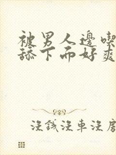 被男人边吃奶边舔下面好爽视频