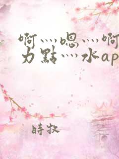 啊灬嗯灬啊灬用力点灬水app