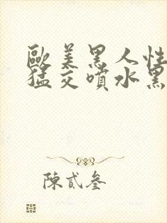 欧美黑人性暴力猛交喷水黑人巨大