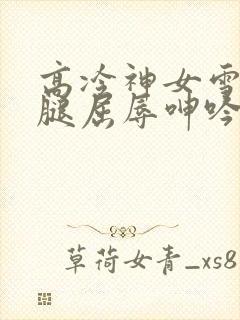 高冷神女雪白双腿屈辱呻吟娇喘小说