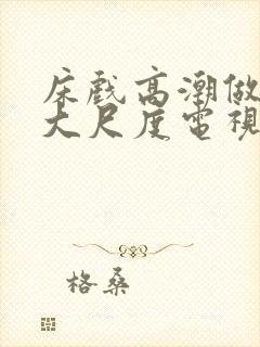 床戏高潮做进去大尺度电视剧