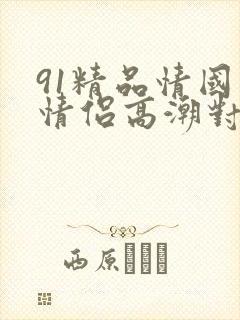 91精品情国产情侣高潮对白文档