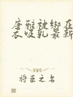 唐雅被绑在床扒衣吸乳最新章节