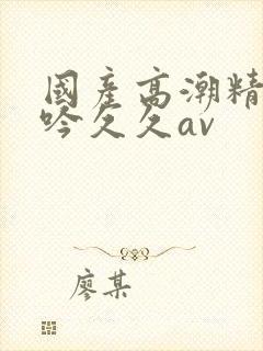 国产高潮精品呻吟久久av