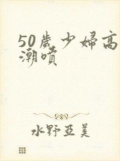 50岁少妇高潮潮喷