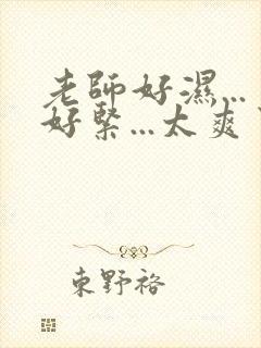 老师好湿...好紧...太爽了