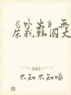 《外出》无删减床戏韩国大尺度电影