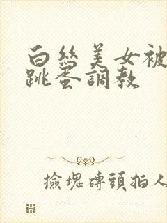 白丝美女被捆绑跳蛋调教