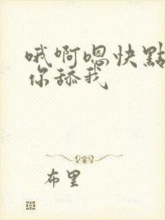 哦啊嗯快点我要你舔我