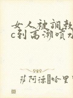女人被调教狂躁c到高潮喷水文章