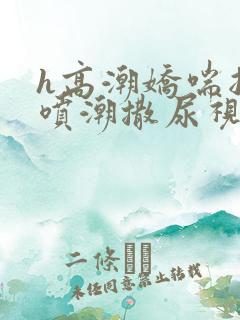 h高潮娇喘抽搐喷潮撒尿视频