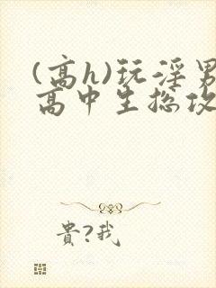 (高h)玩淫男高中生总攻