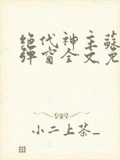 绝代神主苏莫无弹窗全文免费阅读