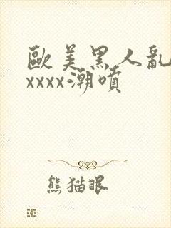 欧美黑人乱大交xxxx潮喷