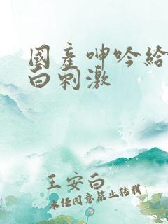 国产呻吟给力对白刺激