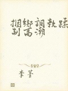 捆绑调教蹂躏强制高潮