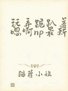 玩弄跪趴着调教嗯啊np最新章节