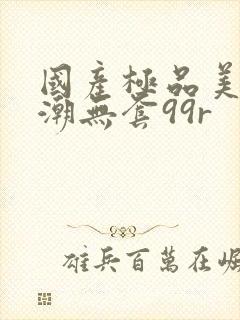 国产极品美女高潮无套99r