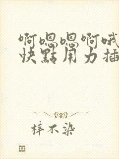 啊嗯嗯啊哦嗯嗯快点用力插啊